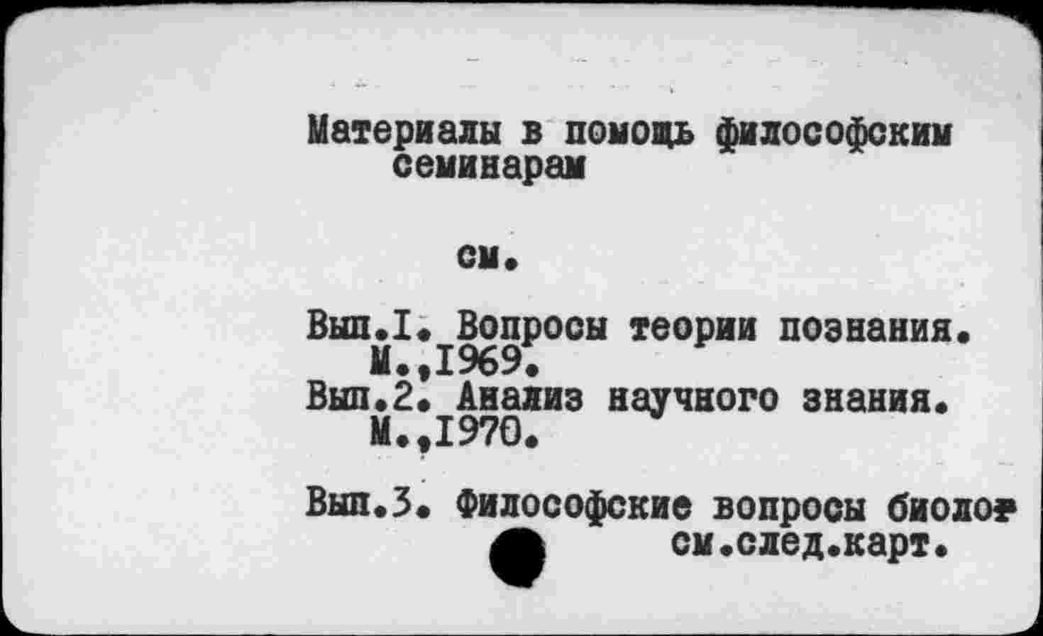 ﻿Материалы в помочь философским семинарам
см*
Вып.1* Вопросы теории познания*
М.,1969.
Вып*2* Анализ научного знания* М.,1970.
Вып.З. Философские вопросы биоло?
А	см.след.карт*